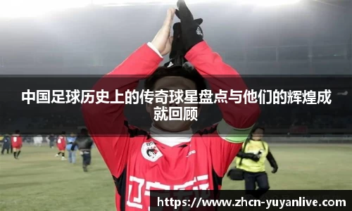中国足球历史上的传奇球星盘点与他们的辉煌成就回顾